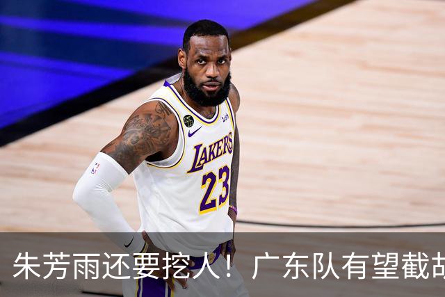 朱芳雨还要挖人！广东队有望截胡“场均12+5”之人，总决赛有戏了