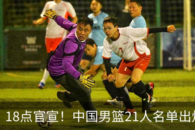 18点官宣！中国男篮21人名单出炉：杨瀚森、王俊杰领衔，赵睿落选